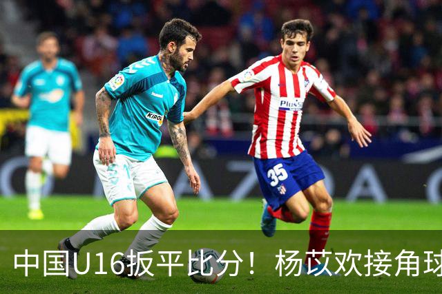 中国U16扳平比分！杨苡欢接角球高高跃起头球破门